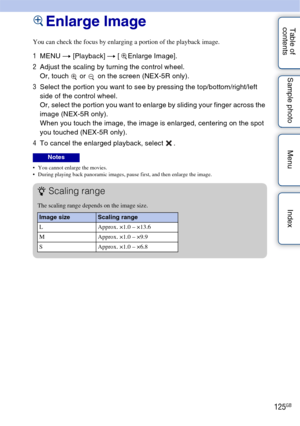 Page 125125GB
Table of 
contents Sample photo Menu IndexEnlarge Image
You can check the focus by enlarging a portion of the playback image.
1
MENU  t [Playback]  t [  Enlarge Image].
2 Adjust the scaling by turning the control wheel.
Or, touch   or   on the screen (NEX-5R only).
3 Select the portion you want to see by pressing the top/bottom/right/left 
side of the control wheel.
Or, select the portion you want to enlarge by sliding your finger across the 
image (NEX-5R only).
When you touch the image, the image...