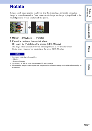 Page 126126GB
Table of 
contents Sample photo Menu IndexRotate
Rotates a still image counter-clockwise. Use this to display a horizontal orientation 
image in vertical orientation. Once you rotate the image, the image is played back in the 
rotated position, even if you turn off the power.
1
MENU  t [Playback]  t [Rotate].
2 Press the center of the control wheel.
Or, touch   (Rotate) on the screen (NEX-5R only).
The image rotates counter-clockwise. The image rotates as you press the center.
Or, the image rotates...