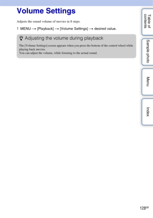 Page 128128GB
Table of 
contents Sample photo Menu IndexVolume Settings
Adjusts the sound volume of movies in 8 steps.
1
MENU  t [Playback]  t [Volume Settings] t  desired value.
zAdjusting the volume during playback
The [Volume Settings] screen appears when you press the bottom of the control wheel while 
playing back movies.
You can adjust the volume, while listening to the actual sound. 