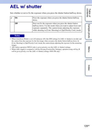 Page 129129GB
Table of 
contents Sample photo Menu IndexAEL w/ shutter
Sets whether or not to fix the exposure when you press the shutter button halfway down.
 When [Autofocus Mode] is set to [Continuous AF], the [Off] settings for [AEL w/ shutter] is invalid, and 
the camera fixes the exposure for the first image when you press the shutter button halfway down. In 
[Cont. Shooting] or [Spd Priority Cont.] mode, the camera keeps adjusting the exposure for the remaining 
images.
 AEL button operation (NEX-6 only)...