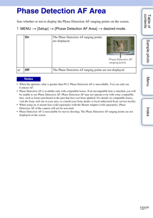 Page 131131GB
Table of 
contents Sample photo Menu IndexPhase Detection AF Area
Sets whether or not to display the Phase Detection AF ranging points on the screen.
1
MENU  t [Setup]  t [Phase Detection AF Area]  t desired mode.
 When the aperture value is greater than F6.3, Phase Detection AF is unavailable. You can only use 
Contrast AF.
 Phase Detection AF is available only with compatible lenses. If an incompatible lens is attached, you will 
be unable to use Phase Detection AF. Phase Detection AF may not...