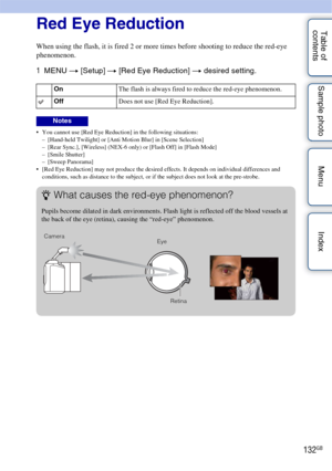 Page 132132GB
Table of 
contents Sample photo Menu IndexRed Eye Reduction
When using the flash, it is fired 2 or more times before shooting to reduce the red-eye 
phenomenon.
1
MENU  t [Setup]  t [Red Eye Reduction]  t desired setting.
 You cannot use [Red Eye Reduction] in the following situations:
– [Hand-held Twilight] or [Anti Motion Blur] in [Scene Selection]
– [Rear Sync.], [Wireless] (NEX-6 only) or [Flash Off] in [Flash Mode]
– [Smile Shutter]
– [Sweep Panorama]
 [Red Eye Reduction] may not produce the...