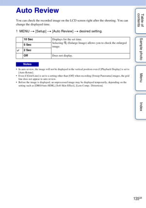 Page 135135GB
Table of 
contents Sample photo Menu IndexAuto Review
You can check the recorded image on the LCD screen right after the shooting. You can 
change the displayed time.
1
MENU  t [Setup]  t [Auto Review]  t desired setting.
 In auto review, the image will not be displayed in the vertical position even if [Playback Display] is set to 
[Auto Rotate].
 Even if [Grid Line] is set to a setting other than [Off] when recording [Sweep Panorama] images, the grid  line does not appear in auto review.
 Before...