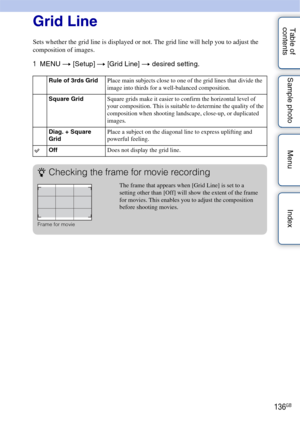 Page 136136GB
Table of 
contents Sample photo Menu IndexGrid Line
Sets whether the grid line is displayed or not. The grid line will help you to adjust the 
composition of images.
1
MENU  t [Setup]  t [Grid Line] t  desired setting.
Rule of 3rds Grid Place main subjects close to one of the grid lines that divide the 
image into thirds for a well-balanced composition.
Square Grid Square grids make it easier to confirm the horizontal level of 
your composition. This is suitable to determine the quality of the...