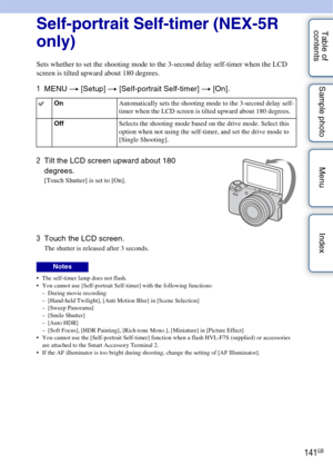 Page 141141GB
Table of 
contents Sample photo Menu IndexSelf-portrait Self-timer (NEX-5R 
only)
Sets whether to set the shooting mode to the 3-second delay self-timer when the LCD 
screen is tilted upward about 180 degrees.
1
MENU  t [Setup]  t [Self-portrait Self-timer] t  [On].
 The self-timer lamp does not flash.
 You cannot use [Self-portrait Self-timer] with the following functions:
– During movie recording
– [Hand-held Twilight], [Anti Motion Blur] in [Scene Selection]
– [Sweep Panorama]
– [Smile Shutter]...