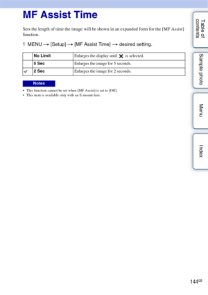 Page 144144GB
Table of 
contents Sample photo Menu IndexMF Assist Time
Sets the length of time the image will be shown in an expanded form for the [MF Assist] 
function.
1
MENU  t [Setup]  t [MF Assist Time] t  desired setting.
 This function cannot be set when [MF Assist] is set to [Off].
 This item is available only with an E-mount lens.
No Limit Enlarges the display until   is selected.
5 Sec Enlarges the image for 5 seconds.
2 SecEnlarges the image for 2 seconds.
Notes 