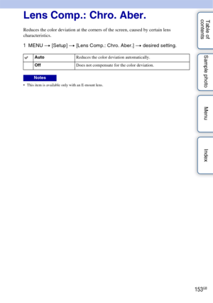 Page 153153GB
Table of 
contents Sample photo Menu IndexLens Comp.: Chro. Aber.
Reduces the color deviation at the corners of the screen, caused by certain lens 
characteristics.
1
MENU  t [Setup]  t [Lens Comp.: Chro. Aber.]  t desired setting.
 This item is available only with an E-mount lens.
Auto Reduces the color deviation automatically.
Off Does not compensate for the color deviation.
Notes 