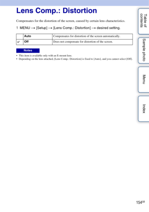 Page 154154GB
Table of 
contents Sample photo Menu IndexLens Comp.: Distortion
Compensates for the distortion of the screen, caused by certain lens characteristics.
1
MENU  t [Setup]  t [Lens Comp.: Distortion]  t desired setting.
 This item is available only with an E-mount lens.
 Depending on the lens attached, [Lens Comp.: Distortion] is fixed to [Auto], and you cannot select [Off].
Auto Compensates for distortion of the screen automatically.
OffDoes not compensate for distortion of the screen.
Notes 