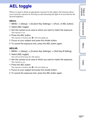 Page 165165GB
Table of 
contents Sample photo Menu IndexAEL toggle
When it is hard to obtain an appropriate exposure for the subject, this function allows 
you to lock the exposure by focusing on and measuring the light of an area that has the 
desired brightness.
NEX-6:
1
MENU  t [Setup]  t [Custom Key Settings] t  [Func. of AEL button].
2 Select [AEL toggle].
3 Aim the camera at an area to which you want to match the exposure.
The exposure is set.
4Press the AEL button.
The exposure is locked, and  (AE lock)...