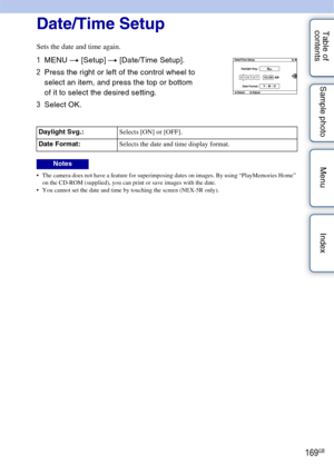 Page 169169GB
Table of 
contents Sample photo Menu IndexDate/Time Setup
Sets the date and time again.
 The camera does not have a feature for superimposing dates on images. By using “PlayMemories Home” 
on the CD-ROM (supplied), you can print or save images with the date.
 You cannot set the date and time by touching the screen (NEX-5R only).
1 MENU  t [Setup]  t [Date/Time Setup].
2 Press the right or left of the control wheel to 
select an item, and press the top or bottom 
of it to select the desired...