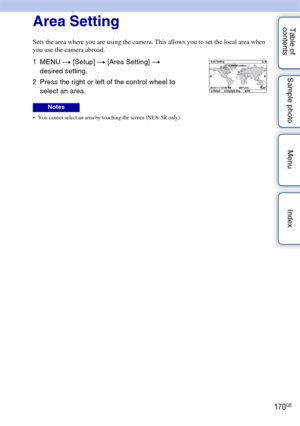 Page 170170GB
Table of 
contents Sample photo Menu IndexArea Setting
Sets the area where you are using the camera. This allows you to set the local area when 
you use the camera abroad.
 You cannot select an area by touching the screen (NEX-5R only).
1
MENU  t [Setup]  t [Area Setting]  t 
desired setting.
2 Press the right or left of the control wheel to 
select an area.
Notes 