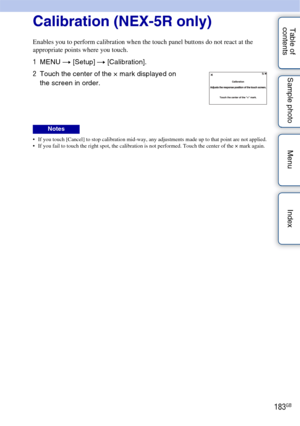 Page 183183GB
Table of 
contents Sample photo Menu IndexCalibration (NEX-5R only)
Enables you to perform calibration when the touch panel buttons do not react at the 
appropriate points where you touch.
 If you touch [Cancel] to stop calibration mid-way, any adjustments made up to that point are not applied.
 If you fail to touch the right spot, the calibration is not performed. Touch the center of the × mark again.
1
MENU  t [Setup]  t [Calibration].
2 Touch the center of the × mark displayed on 
the screen in...