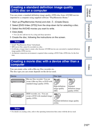 Page 216216GB
Table of 
contents Sample photo Menu Index
You can create a standard definition image quality (STD) disc from AVCHD movies 
imported to a computer using supplied software “PlayMemories Home.”
1
Start up [PlayMemories Home] and click   (Create Discs).
2 Select [DVD-Video (STD)] from the drop-down list for selecting a disc.
3 Select the AVCHD movies you want to write.
4 Click [Add].
 You can also add movies by a drag and drop operation.
5Create the disc, following the instructions on the screen....