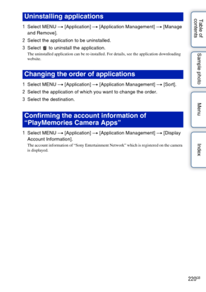 Page 220220GB
Table of 
contents Sample photo Menu Index
1
Select MENU  t [Application]  t [Application Management]  t [Manage 
and Remove].
2 Select the application to be uninstalled.
3 Select   to uninstall the application.
The uninstalled application can be re-installed. For details, see the application downloading 
website.
1Select MENU  t [Application]  t [Application Management]  t [Sort].
2 Select the application of which you want to change the order.
3 Select the destination.
1 Select MENU  t...