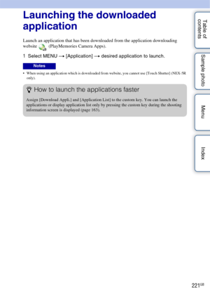 Page 221221GB
Table of 
contents Sample photo Menu IndexLaunching the downloaded 
application
Launch an application that has been downloaded from the application downloading 
website   (PlayMemories Camera Apps).
1
Select MENU  t [Application]  t desired application to launch.
 When using an application which is downloaded from website, you cannot use [Touch Shutter] (NEX-5R 
only).
Notes
zHow to launch the applications faster
Assign [Download Appli.] and [Application List] to the custom key. You can launch the...