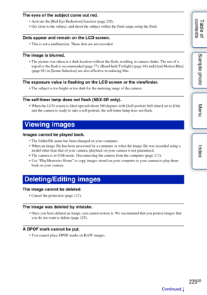 Page 225225GB
Table of 
contents Sample photo Menu IndexThe eyes of the subject come out red.
 Activate the [Red Eye Reduction] function (page 132).
 Get close to the subject, and shoot the subject within the flash range using the flash.
Dots appear and remain on the LCD screen.
 This is not a malfunction. These dots are not recorded.
The image is blurred.
 The picture was taken in a dark location without the flash, resulting in camera-shake. The use of a 
tripod or the flash is recommended (page 77). [Hand-held...