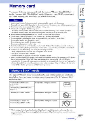 Page 233233GB
Table of 
contents Sample photo Menu IndexMemory card
You can use following memory cards with this camera: “Memory Stick PRO Duo” 
media, “Memory Stick PRO-HG Duo” media, SD memory card, SDHC memory card, 
and SDXC memory card. You cannot use a MultiMediaCard.
 Memory card formatted with a computer is not guaranteed to operate with the camera.
 Data read/write speeds differ depending on the combination of the memory card and the equipment used.
 Do not remove the memory card while reading or...