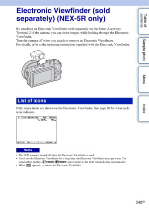Page 240240GB
Table of 
contents Sample photo Menu IndexElectronic Viewfinder (sold 
separately) (NEX-5R only)
By attaching an Electronic Viewfinder (sold separately) to the Smart Accessory 
Terminal 2 of the camera, you can shoot images while looking through the Electronic 
Viewfinder.
Turn the camera off when you attach or remove an Electronic Viewfinder.
For details, refer to the operating instructions supplied with the Electronic Viewfinder.
Only major items are shown on the Electronic Viewfinder. See page...
