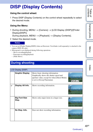 Page 4949GB
Table of 
contents Sample photo Menu Index
Using functions with the control wheel
DISP (Display Contents)
Using the control wheel:
1
Press DISP (Display Contents) on the control wheel repeatedly to select 
the desired mode.
Using the Menu:
1During shooting, MENU  t [Camera]  t [LCD Display (DISP)]/[Finder 
Display(DISP)].
During playback, MENU  t [Playback]  t [Display Contents].
2 Select the desired mode.
 You can set [Finder Display(DISP)] when an Electronic Viewfinder (sold separately) is...