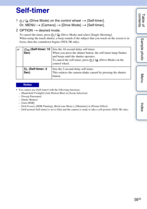 Page 5656GB
Table of 
contents Sample photo Menu IndexSelf-timer
1
 (Drive Mode) on the control wheel  t [Self-timer].
Or, MENU t  [Camera] t [Drive Mode]  t [Self-timer].
2 OPTION  t desired mode.
To cancel the timer, press   (Drive Mode) and select [Single Shooting].
When using the touch shutter, a beep sounds if the subject that you touch on the screen is in 
focus, then the countdown begins (NEX-5R only).
 You cannot use [Self-timer] with the following functions:
– [Hand-held Twilight] [Anti Motion Blur] in...