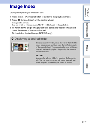 Page 6161GB
Table of 
contents Sample photo Menu IndexImage Index
Displays multiple images at the same time.
1
Press the   (Playback) button to switch to the playback mode.
2 Press   (Image Index) on the control wheel.
6-image index appears.
You can switch to 12-image index; MENU  t [Playback]  t [Image Index].
3To return to the single-image playback, select the desired image and 
press the center of the control wheel.
Or, touch the desired image (NEX-5R only).
zDisplaying a desired folder
To select a desired...