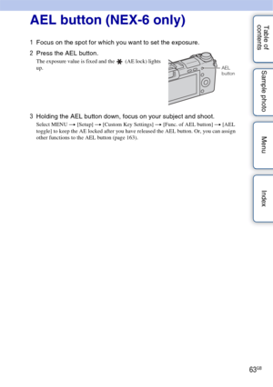 Page 6363GB
Table of 
contents Sample photo Menu Index
Using functions with the AEL button (NEX-6 only)
AEL button (NEX-6 only)
1
Focus on the spot for which you want to set the exposure.
2 Press the AEL button.
The exposure value is fixed and the   (AE lock) lights 
up.
3Holding the AEL button down, focus on your subject and shoot.
Select MENU t  [Setup] t [Custom Key Settings] t  [Func. of AEL button] t [AEL 
toggle] to keep the AE locked after you have released the AEL button. Or, you can assign 
other...