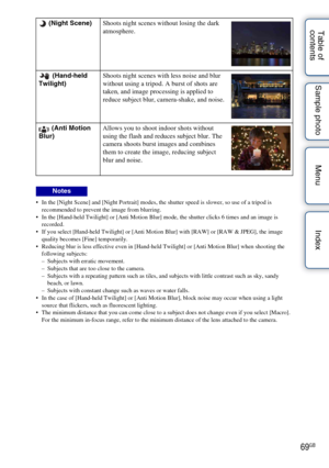 Page 6969GB
Table of 
contents Sample photo Menu Index
 In the [Night Scene] and [Night Portrait] modes, the shutter speed is slower, so use of a tripod is 
recommended to prevent the image from blurring.
 In the [Hand-held Twilight] or [Anti Motion Blur] mode, the shutter clicks 6 times and an image is  recorded.
 If you select [Hand-held Twilight] or [Anti Motion Blur] with [RAW] or [RAW & JPEG], the image  quality becomes [Fine] temporarily.
 Reducing blur is less effective even in [Hand-held Twilight] or...