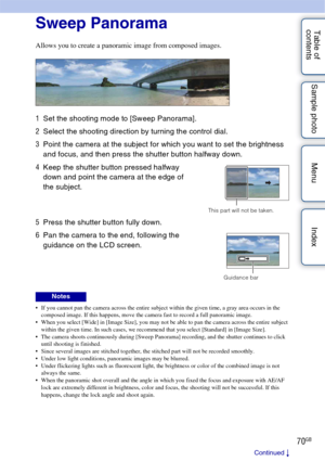 Page 7070GB
Table of 
contents Sample photo Menu IndexSweep Panorama
Allows you to create a panoramic image from composed images.
 If you cannot pan the camera across the entire subject within the given time, a gray area occurs in the 
composed image. If this happens, move the camera fast to record a full panoramic image.
 When you select [Wide] in [Image Size], you may not be able to pan the camera across the entire subject  within the given time. In such cases, we recommend that you select [Standard] in...