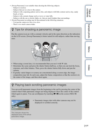 Page 7171GB
Table of 
contents Sample photo Menu Index [Sweep Panorama] is not suitable when shooting the following subjects:
– Subjects in motion.
– Subjects that are too close to the camera.
– Subjects with a repeating pattern such as tiles, and subjects with little contrast such as sky, sandy 
beach, or lawn.
– Subjects with constant change such as waves or water falls.
– Subjects with the sun or electric lights, etc. that are much brighter than surroundings.
 [Sweep Panorama] recording may be discontinued...