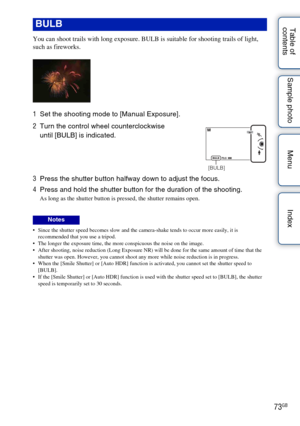Page 7373GB
Table of 
contents Sample photo Menu Index
You can shoot trails with long exposure. BULB is suitable for shooting trails of light, 
such as fireworks.
 Since the shutter speed becomes slow and the camera-shake tends to occur more easily, it is 
recommended that you use a tripod.
 The longer the exposure time, the more conspicuous the noise on the image.
 After shooting, noise reduction (Long Exposure NR) will be done for the same amount of time that the  shutter was open. However, you cannot shoot...