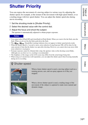 Page 7474GB
Table of 
contents Sample photo Menu IndexShutter Priority
You can express the movement of a moving subject in various ways by adjusting the 
shutter speed, for example, at the instant of the movement with high speed shutter, or as 
a trailing image with low speed shutter. You can adjust the shutter speed also during 
movie recording.
1
Set the shooting mode to [Shutter Priority].
2 Select the desired value with the control dial.
3 Adjust the focus and shoot the subject.
The aperture is...