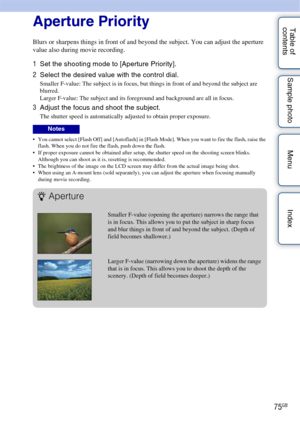 Page 7575GB
Table of 
contents Sample photo Menu IndexAperture Priority
Blurs or sharpens things in front of and beyond the subject. You can adjust the aperture 
value also during movie recording.
1
Set the shooting mode to [Aperture Priority].
2 Select the desired value with the control dial.
Smaller F-value: The subject is in focus, but things in front of and beyond the subject are 
blurred.
Larger F-value: The subject and its foreground and background are all in focus.
3Adjust the focus and shoot the...