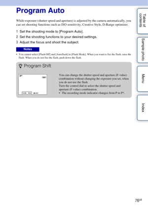Page 7676GB
Table of 
contents Sample photo Menu IndexProgram Auto
While exposure (shutter speed and aperture) is adjusted by the camera automatically, you 
can set shooting functions such as ISO sensitivity, Creative Style, D-Range optimizer.
1
Set the shooting mode to [Program Auto].
2 Set the shooting functions to your desired settings.
3 Adjust the focus and shoot the subject.
 You cannot select [Flash Off] and [Autoflash] in [Flash Mode]. When you want to fire the flash, raise the 
flash. When you do not...