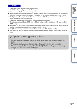 Page 7878GB
Table of 
contents Sample photo Menu Index The default setting depends on the shooting mode.
 Available flash mode depends on the shooting mode.
 You cannot use the flash when recording movies.
 When an external flash (sold separately) is attached to Multi Interface Shoe, the state of the external flash 
has priority over the setting of the camera. You cannot use the camera’s internal flash (NEX-6 only).
 The light of the flash may be blocked by the lens attached. If this happens, it is recommended...