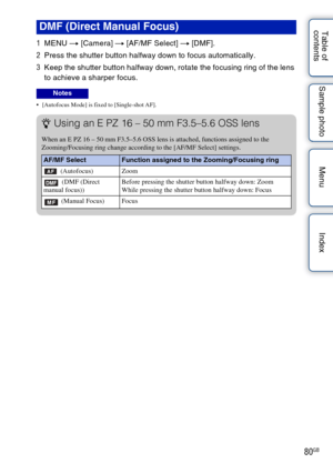 Page 8080GB
Table of 
contents Sample photo Menu Index
1
MENU  t [Camera]  t [AF/MF Select]  t [DMF].
2 Press the shutter button halfway down to focus automatically.
3 Keep the shutter button halfway down, rotate the focusing ring of the lens 
to achieve a sharper focus.
 [Autofocus Mode] is fixed to [Single-shot AF].
DMF (Direct Manual Focus)
Notes
zUsing an E PZ 16 – 50 mm F3.5–5.6 OSS lens
When an E PZ 16 – 50 mm F3.5–5.6 OSS lens is attached, functions assigned to the 
Zooming/Focusing ring change according...