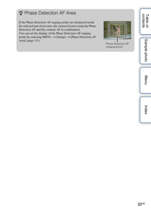 Page 8282GB
Table of 
contents Sample photo Menu IndexzPhase Detection AF Area
If the Phase Detection AF ranging points are displayed inside 
the selected auto focus area, the camera focuses using the Phase 
Detection AF and the contrast AF in combination.
You can set the display of the Phase Detection AF ranging 
points by selecting MENU t
 [Setup] t [Phase Detection AF 
Area] (page 131).
Phase Detection AF 
ranging points 
