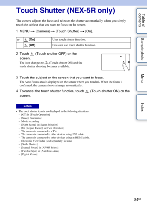 Page 8484GB
Table of 
contents Sample photo Menu IndexTouch Shutter (NEX-5R only)
The camera adjusts the focus and releases the shutter automatically when you simply 
touch the subject that you want to focus on the screen.
1
MENU  t [Camera]  t [Touch Shutter]  t [On].
 The touch shutter icon is not displayed in the following situations:
– [Off] in [Touch Operation]
– [Sweep Panorama]
– Movie recording
– [Night Scene] in [Scene Selection]
– [On (Regist. Faces)] in [Face Detection]
– The camera is connected to a...