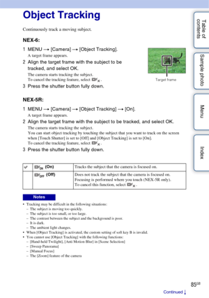 Page 8585GB
Table of 
contents Sample photo Menu IndexObject Tracking
Continuously track a moving subject.
NEX-6:
NEX-5R:
 Tracking may be difficult in the following situations:
– The subject is moving too quickly.
– The subject is too small, or too large.
– The contrast between the subject and the background is poor.
– It is dark.
– The ambient light changes.
 When [Object Tracking] is activated, the custom setting of soft key B is invalid.
 You cannot use [Object Tracking] with the following functions: –...
