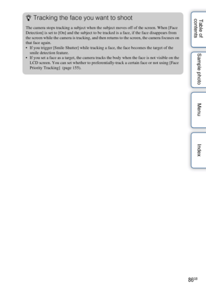 Page 8686GB
Table of 
contents Sample photo Menu IndexzTracking the face you want to shoot
The camera stops tracking a subject when the subject moves off of the screen. When [Face 
Detection] is set to [On] and the subject to be tracked is a face, if the face disappears from 
the screen while the camera is tracking, and then returns to the screen, the camera focuses on 
that face again.
 If you trigger [Smile Shutter] while tracking a face, the face becomes the target of the 
smile detection feature.
 If you...
