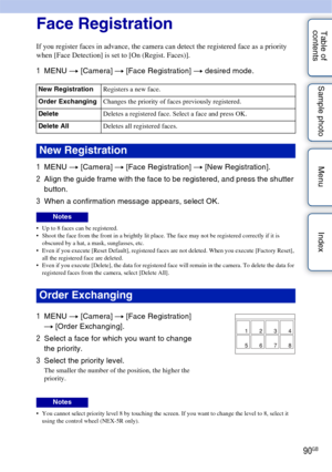 Page 9090GB
Table of 
contents Sample photo Menu IndexFace Registration
If you register faces in advance, the camera can detect the registered face as a priority 
when [Face Detection] is set to [On (Regist. Faces)].
1
MENU  t [Camera]  t [Face Registration]  t desired mode.
1 MENU  t [Camera]  t [Face Registration]  t [New Registration].
2 Align the guide frame with the face to be registered, and press the shutter 
button.
3 When a confirmation message appears, select OK.
 Up to 8 faces can be registered....