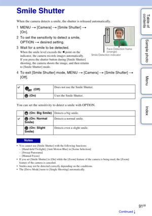 Page 9191GB
Table of 
contents Sample photo Menu IndexSmile Shutter
When the camera detects a smile, the shutter is released automatically.
You can set the sensitivity to detect a smile with OPTION.
 You cannot use [Smile Shutter] with the following functions:
– [Hand-held Twilight], [Anti Motion Blur] in [Scene Selection]
– [Sweep Panorama]
–[Manual Focus]
 If you set [Smile Shutter] to [On] while the [Zoom] feature of the camera is being used, the [Zoom]  feature of the camera is canceled.
 Smiles may not be...