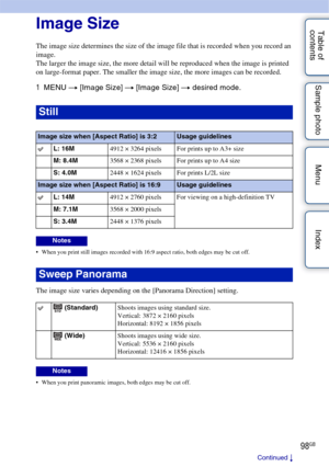 Page 9898GB
Table of 
contents Sample photo Menu IndexImage Size
The image size determines the size of the image file that is recorded when you record an 
image.
The larger the image size, the more detail will be reproduced when the image is printed 
on large-format paper. The smaller the image size, the more images can be recorded.
1
MENU  t [Image Size]  t [Image Size] t  desired mode.
 When you print still images recorded with 16:9 aspect ratio, both edges may be cut off.
The image size varies depending on...