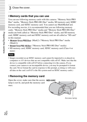 Page 22GB
22
Preparing the camera
xMemory cards that you can use
You can use following memory cards with this camera: “Memory Stick PRO 
Duo” media, “Memory Stick PRO-HG Duo” media, SD memory card, SDHC 
memory card, and SDXC memory card. You cannot use MultiMediaCard.
For recording movies, it is recommended that you use following memory 
cards. “Memory Stick PRO Duo” media and “Memory Stick PRO-HG Duo” 
media are both called as “Memory Stick PRO Duo” media, and SD memory 
card, SDHC memory card and SDXC memory...