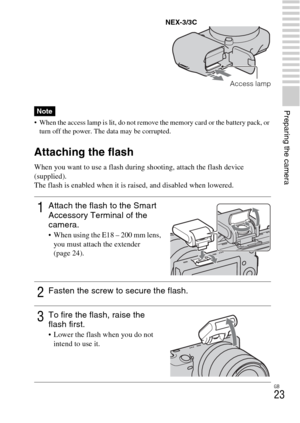 Page 23GB
23
Preparing the camera
 When the access lamp is lit, do not remove the memory card or the battery pack, or 
turn off the power. The data may be corrupted.
Attaching the flash
When you want to use a flash during shooting, attach the flash device 
(supplied).
The flash is enabled when it is raised, and disabled when lowered.
Note
1Attach the flash to the Smart 
Accessory Terminal of the 
camera.
 When using the E18 – 200 mm lens, 
you must attach the extender 
(page 24).
2Fasten the screw to secure the...