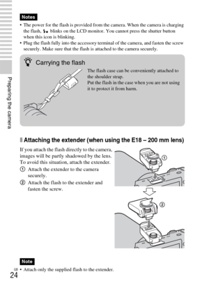 Page 24GB
24
Preparing the camera
 The power for the flash is provided from the camera. When the camera is charging 
the flash,   blinks on the LCD monitor. You cannot press the shutter button 
when this icon is blinking.
 Plug the flash fully into the accessory terminal of the camera, and fasten the screw 
securely. Make sure that the flash is attached to the camera securely.
xAttaching the extender (when using the E18 – 200 mm lens)
 Attach only the supplied flash to the extender.
Notes
If you attach the...