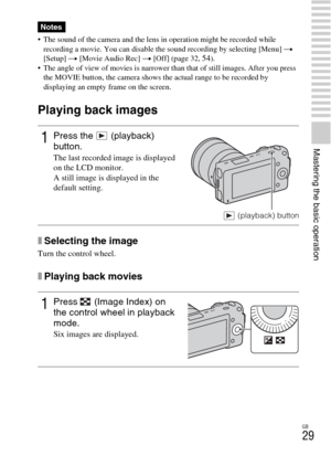 Page 29GB
29
Mastering the basic operation
 The sound of the camera and the lens in operation might be recorded while 
recording a movie. You can disable the sound recording by selecting [Menu] t 
[Setup] t [Movie Audio Rec] t [Off] (page 32, 
54).
 The angle of view of movies is narrower than that of still images. After you press 
the MOVIE button, the camera shows the actual range to be recorded by 
displaying an empty frame on the screen.
Playing back images
xSelecting the image
Turn the control wheel....