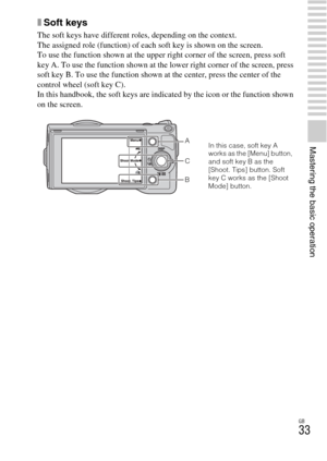 Page 33GB
33
Mastering the basic operation
xSoft keys
The soft keys have different roles, depending on the context.
The assigned role (function) of each soft key is shown on the screen.
To use the function shown at the upper right corner of the screen, press soft 
key A. To use the function shown at the lower right corner of the screen, press 
soft key B. To use the function shown at the center, press the center of the 
control wheel (soft key C).
In this handbook, the soft keys are indicated by the icon or the...