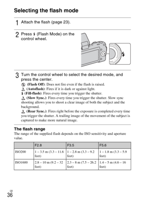 Page 36GB
36Selecting the flash mode
The flash rangeThe range of the supplied flash depends on the ISO sensitivity and aperture
value.
1Attach the flash (page 23).
2Press  (Flash Mode) on the 
control wheel.
3Turn the control wheel to select the desired mode, and 
press the center.
 (Flash Off): Does not fire even if the flash is raised.
 (Autoflash): Fires if it is dark or against light.
 (Fill-flash): Fires every time you trigger the shutter.
 (Slow Sync.): Fires every time you trigger the shutter. Slow sync...