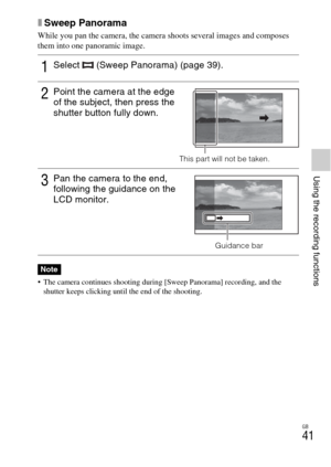 Page 41GB
41
Using the recording functions
xSweep Panorama
While you pan the camera, the camera shoots several images and composes 
them into one panoramic image.
 The camera continues shooting during [Sweep Panorama] recording, and the 
shutter keeps clicking until the end of the shooting.
1Select   (Sweep Panorama) (page 39).
2Point the camera at the edge 
of the subject, then press the 
shutter button fully down.
This part will not be taken.
3Pan the camera to the end, 
following the guidance on the 
LCD...