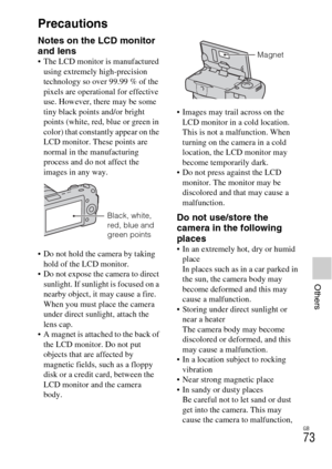Page 73GB
73
Others
Precautions
Notes on the LCD monitor 
and lens
 The LCD monitor is manufactured 
using extremely high-precision 
technology so over 99.99 % of the 
pixels are operational for effective 
use. However, there may be some 
tiny black points and/or bright 
points (white, red, blue or green in 
color) that constantly appear on the 
LCD monitor. These points are 
normal in the manufacturing 
process and do not affect the 
images in any way.
 Do not hold the camera by taking 
hold of the LCD...